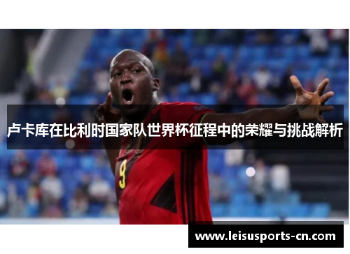 卢卡库在比利时国家队世界杯征程中的荣耀与挑战解析