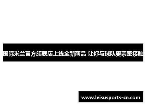 国际米兰官方旗舰店上线全新商品 让你与球队更亲密接触