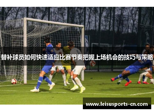 替补球员如何快速适应比赛节奏把握上场机会的技巧与策略