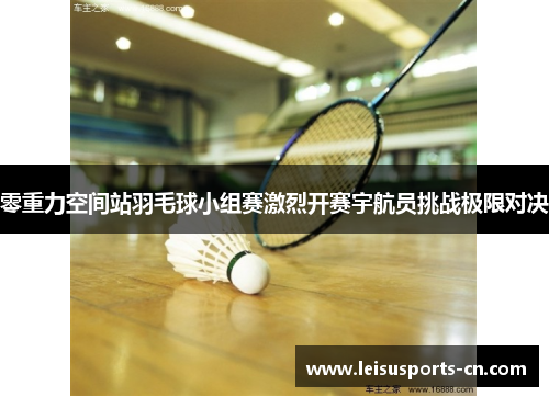 零重力空间站羽毛球小组赛激烈开赛宇航员挑战极限对决